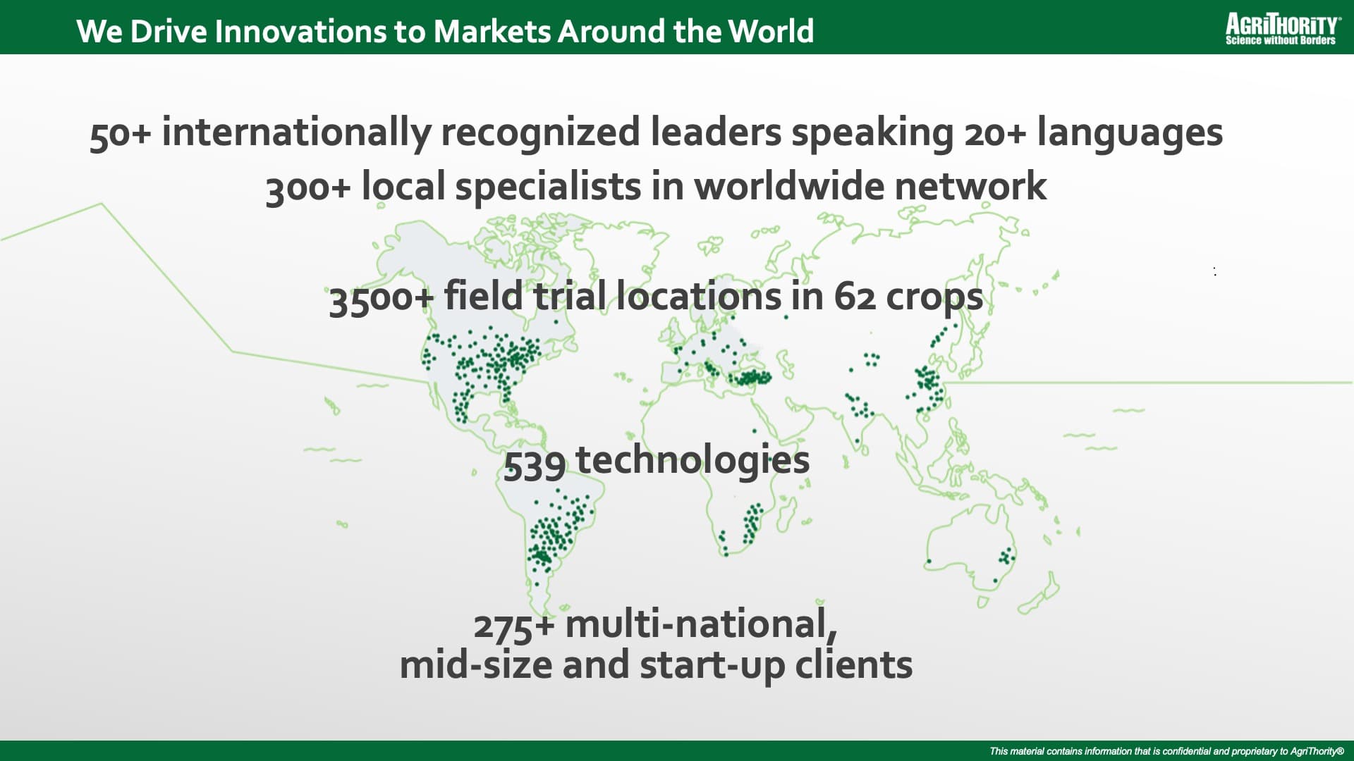 We Drive Innovations to Markets Around the World: 50+ internationally recognized leaders speaking 20+ languages, 300+ local specialists in worldwide network, 3500+ field trial locations in 62 crops, 539 technologies, 275+ multi-national, mid-size and start-up clients